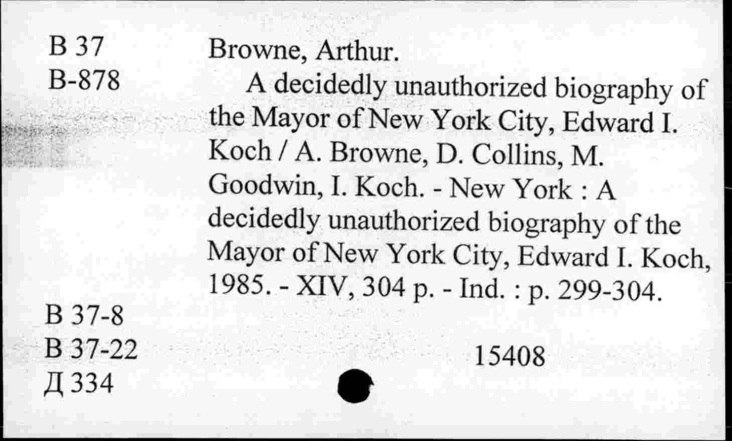 ﻿B 37	Browne, Arthur.
B-878	A decidedly unauthorized biography of
the Mayor of New York City, Edward I. Koch / A. Browne, D. Collins, M. Goodwin, I. Koch. - New York : A decidedly unauthorized biography of the Mayor of New York City, Edward I. Koch, 1985. - XIV, 304 p. - Ind. : p. 299-304.
B 37-8
B 37-22	15408
£334	>